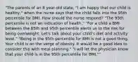 "The parents of an 8 year-old state, "I am happy that our child is healthy," when the nurse says that the child falls into the 95th percentile for BMI. How should the nurse respond? "The 95th percentile is not an indication of health." "For a child a BMI between the 85th and 95th percentile alerts us to the risk for being overweight. Let's talk about your child's diet and activity level." "Being in the 95th percentile for BMI is not a good thing. Your child is on the verge of obesity. It would be a good idea to consider this with meal planning." "I will let the physician know that your child is in the 95th percentile for BMI.""