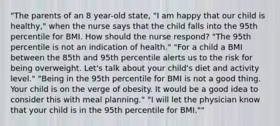 "The parents of an 8 year-old state, "I am happy that our child is healthy," when the nurse says that the child falls into the 95th percentile for BMI. How should the nurse respond? "The 95th percentile is not an indication of health." "For a child a BMI between the 85th and 95th percentile alerts us to the risk for being overweight. Let's talk about your child's diet and activity level." "Being in the 95th percentile for BMI is not a good thing. Your child is on the verge of obesity. It would be a good idea to consider this with meal planning." "I will let the physician know that your child is in the 95th percentile for BMI.""