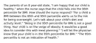 The parents of an 8 year-old state, "I am happy that our child is healthy," when the nurse says that the child falls into the 95th percentile for BMI. How should the nurse respond? "For a child a BMI between the 85th and 95th percentile alerts us to the risk for being overweight. Let's talk about your child's diet and activity level." "Being in the 95th percentile for BMI is not a good thing. Your child is on the verge of obesity. It would be a good idea to consider this with meal planning." "I will let the physician know that your child is in the 95th percentile for BMI." "The 95th percentile is not an indication of health."