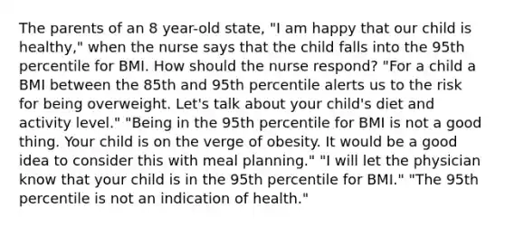 The parents of an 8 year-old state, "I am happy that our child is healthy," when the nurse says that the child falls into the 95th percentile for BMI. How should the nurse respond? "For a child a BMI between the 85th and 95th percentile alerts us to the risk for being overweight. Let's talk about your child's diet and activity level." "Being in the 95th percentile for BMI is not a good thing. Your child is on the verge of obesity. It would be a good idea to consider this with meal planning." "I will let the physician know that your child is in the 95th percentile for BMI." "The 95th percentile is not an indication of health."