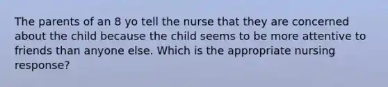 The parents of an 8 yo tell the nurse that they are concerned about the child because the child seems to be more attentive to friends than anyone else. Which is the appropriate nursing response?