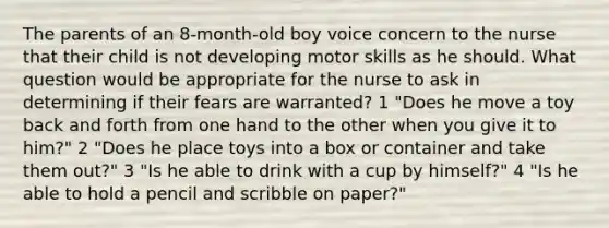 The parents of an 8-month-old boy voice concern to the nurse that their child is not developing motor skills as he should. What question would be appropriate for the nurse to ask in determining if their fears are warranted? 1 "Does he move a toy back and forth from one hand to the other when you give it to him?" 2 "Does he place toys into a box or container and take them out?" 3 "Is he able to drink with a cup by himself?" 4 "Is he able to hold a pencil and scribble on paper?"