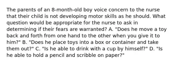 The parents of an 8-month-old boy voice concern to the nurse that their child is not developing motor skills as he should. What question would be appropriate for the nurse to ask in determining if their fears are warranted? A. "Does he move a toy back and forth from one hand to the other when you give it to him?" B. "Does he place toys into a box or container and take them out?" C. "Is he able to drink with a cup by himself?" D. "Is he able to hold a pencil and scribble on paper?"