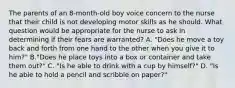 The parents of an 8-month-old boy voice concern to the nurse that their child is not developing motor skills as he should. What question would be appropriate for the nurse to ask in determining if their fears are warranted? A. "Does he move a toy back and forth from one hand to the other when you give it to him?" B."Does he place toys into a box or container and take them out?" C. "Is he able to drink with a cup by himself?" D. "Is he able to hold a pencil and scribble on paper?"