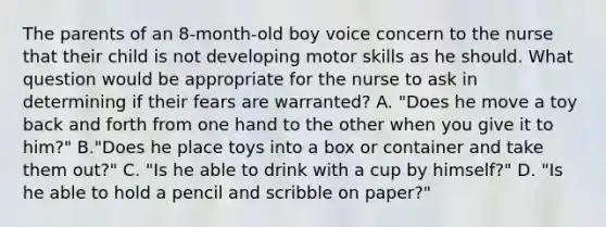 The parents of an 8-month-old boy voice concern to the nurse that their child is not developing motor skills as he should. What question would be appropriate for the nurse to ask in determining if their fears are warranted? A. "Does he move a toy back and forth from one hand to the other when you give it to him?" B."Does he place toys into a box or container and take them out?" C. "Is he able to drink with a cup by himself?" D. "Is he able to hold a pencil and scribble on paper?"