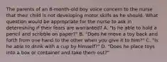 The parents of an 8-month-old boy voice concern to the nurse that their child is not developing motor skills as he should. What question would be appropriate for the nurse to ask in determining if their fears are warranted? A. "Is he able to hold a pencil and scribble on paper?" B. "Does he move a toy back and forth from one hand to the other when you give it to him?" C. "Is he able to drink with a cup by himself?" D. "Does he place toys into a box or container and take them out?"