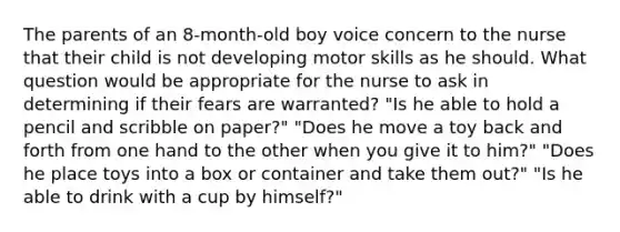 The parents of an 8-month-old boy voice concern to the nurse that their child is not developing motor skills as he should. What question would be appropriate for the nurse to ask in determining if their fears are warranted? "Is he able to hold a pencil and scribble on paper?" "Does he move a toy back and forth from one hand to the other when you give it to him?" "Does he place toys into a box or container and take them out?" "Is he able to drink with a cup by himself?"