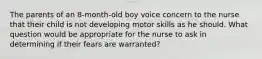 The parents of an 8-month-old boy voice concern to the nurse that their child is not developing motor skills as he should. What question would be appropriate for the nurse to ask in determining if their fears are warranted?