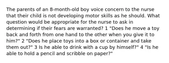 The parents of an 8-month-old boy voice concern to the nurse that their child is not developing motor skills as he should. What question would be appropriate for the nurse to ask in determining if their fears are warranted? 1 "Does he move a toy back and forth from one hand to the other when you give it to him?" 2 "Does he place toys into a box or container and take them out?" 3 Is he able to drink with a cup by himself?" 4 "Is he able to hold a pencil and scribble on paper?"