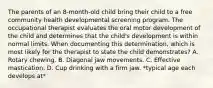 The parents of an 8-month-old child bring their child to a free community health developmental screening program. The occupational therapist evaluates the oral motor development of the child and determines that the child's development is within normal limits. When documenting this determination, which is most likely for the therapist to state the child demonstrates? A. Rotary chewing. B. Diagonal jaw movements. C. Effective mastication. D. Cup drinking with a firm jaw. *typical age each develops at*