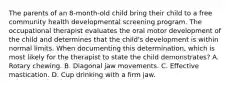 The parents of an 8-month-old child bring their child to a free community health developmental screening program. The occupational therapist evaluates the oral motor development of the child and determines that the child's development is within normal limits. When documenting this determination, which is most likely for the therapist to state the child demonstrates? A. Rotary chewing. B. Diagonal jaw movements. C. Effective mastication. D. Cup drinking with a firm jaw.