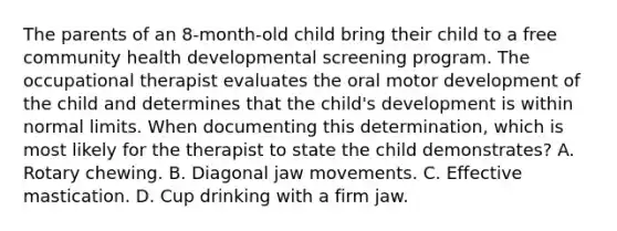 The parents of an 8-month-old child bring their child to a free community health developmental screening program. The occupational therapist evaluates the oral motor development of the child and determines that the child's development is within normal limits. When documenting this determination, which is most likely for the therapist to state the child demonstrates? A. Rotary chewing. B. Diagonal jaw movements. C. Effective mastication. D. Cup drinking with a firm jaw.