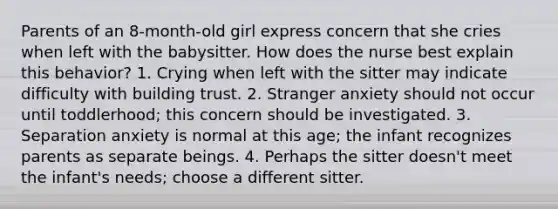 Parents of an 8-month-old girl express concern that she cries when left with the babysitter. How does the nurse best explain this behavior? 1. Crying when left with the sitter may indicate difficulty with building trust. 2. Stranger anxiety should not occur until toddlerhood; this concern should be investigated. 3. Separation anxiety is normal at this age; the infant recognizes parents as separate beings. 4. Perhaps the sitter doesn't meet the infant's needs; choose a different sitter.