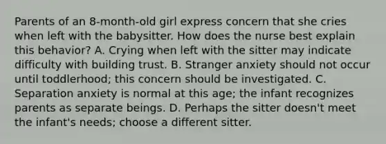 Parents of an 8-month-old girl express concern that she cries when left with the babysitter. How does the nurse best explain this behavior? A. Crying when left with the sitter may indicate difficulty with building trust. B. Stranger anxiety should not occur until toddlerhood; this concern should be investigated. C. Separation anxiety is normal at this age; the infant recognizes parents as separate beings. D. Perhaps the sitter doesn't meet the infant's needs; choose a different sitter.