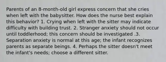 Parents of an 8-month-old girl express concern that she cries when left with the babysitter. How does the nurse best explain this behavior? 1. Crying when left with the sitter may indicate difficulty with building trust. 2. Stranger anxiety should not occur until toddlerhood; this concern should be investigated .3. Separation anxiety is normal at this age; the infant recognizes parents as separate beings. 4. Perhaps the sitter doesn't meet the infant's needs; choose a different sitter.