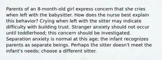 Parents of an 8-month-old girl express concern that she cries when left with the babysitter. How does the nurse best explain this behavior? Crying when left with the sitter may indicate difficulty with building trust. Stranger anxiety should not occur until toddlerhood; this concern should be investigated. Separation anxiety is normal at this age; the infant recognizes parents as separate beings. Perhaps the sitter doesn't meet the infant's needs; choose a different sitter.