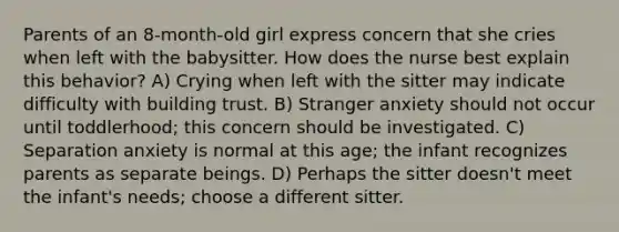 Parents of an 8-month-old girl express concern that she cries when left with the babysitter. How does the nurse best explain this behavior? A) Crying when left with the sitter may indicate difficulty with building trust. B) Stranger anxiety should not occur until toddlerhood; this concern should be investigated. C) Separation anxiety is normal at this age; the infant recognizes parents as separate beings. D) Perhaps the sitter doesn't meet the infant's needs; choose a different sitter.