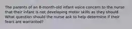 The parents of an 8-month-old infant voice concern to the nurse that their infant is not developing motor skills as they should. What question should the nurse ask to help determine if their fears are warranted?