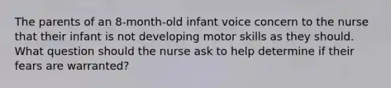 The parents of an 8-month-old infant voice concern to the nurse that their infant is not developing motor skills as they should. What question should the nurse ask to help determine if their fears are warranted?