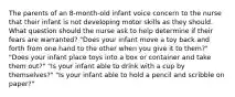 The parents of an 8-month-old infant voice concern to the nurse that their infant is not developing motor skills as they should. What question should the nurse ask to help determine if their fears are warranted? "Does your infant move a toy back and forth from one hand to the other when you give it to them?" "Does your infant place toys into a box or container and take them out?" "Is your infant able to drink with a cup by themselves?" "Is your infant able to hold a pencil and scribble on paper?"