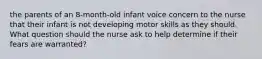 the parents of an 8-month-old infant voice concern to the nurse that their infant is not developing motor skills as they should. What question should the nurse ask to help determine if their fears are warranted?