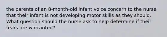 the parents of an 8-month-old infant voice concern to the nurse that their infant is not developing motor skills as they should. What question should the nurse ask to help determine if their fears are warranted?