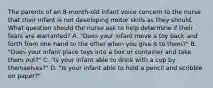 The parents of an 8-month-old infant voice concern to the nurse that their infant is not developing motor skills as they should. What question should the nurse ask to help determine if their fears are warranted? A. "Does your infant move a toy back and forth from one hand to the other when you give it to them?" B. "Does your infant place toys into a box or container and take them out?" C. "Is your infant able to drink with a cup by themselves?" D. "Is your infant able to hold a pencil and scribble on paper?"