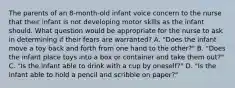 The parents of an 8-month-old infant voice concern to the nurse that their infant is not developing motor skills as the infant should. What question would be appropriate for the nurse to ask in determining if their fears are warranted? A. "Does the infant move a toy back and forth from one hand to the other?" B. "Does the infant place toys into a box or container and take them out?" C. "Is the infant able to drink with a cup by oneself?" D. "Is the infant able to hold a pencil and scribble on paper?"