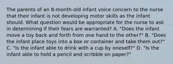 The parents of an 8-month-old infant voice concern to the nurse that their infant is not developing motor skills as the infant should. What question would be appropriate for the nurse to ask in determining if their fears are warranted? A. "Does the infant move a toy back and forth from one hand to the other?" B. "Does the infant place toys into a box or container and take them out?" C. "Is the infant able to drink with a cup by oneself?" D. "Is the infant able to hold a pencil and scribble on paper?"