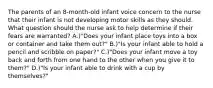 The parents of an 8-month-old infant voice concern to the nurse that their infant is not developing motor skills as they should. What question should the nurse ask to help determine if their fears are warranted? A.)"Does your infant place toys into a box or container and take them out?" B.)"Is your infant able to hold a pencil and scribble on paper?" C.)"Does your infant move a toy back and forth from one hand to the other when you give it to them?" D.)"Is your infant able to drink with a cup by themselves?"