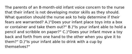 The parents of an 8-month-old infant voice concern to the nurse that their infant is not developing motor skills as they should. What question should the nurse ask to help determine if their fears are warranted? A.)"Does your infant place toys into a box or container and take them out?" B.)"Is your infant able to hold a pencil and scribble on paper?" C.)"Does your infant move a toy back and forth from one hand to the other when you give it to them?" D.)"Is your infant able to drink with a cup by themselves?"