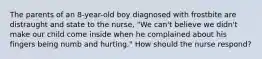 The parents of an 8-year-old boy diagnosed with frostbite are distraught and state to the nurse, "We can't believe we didn't make our child come inside when he complained about his fingers being numb and hurting." How should the nurse respond?