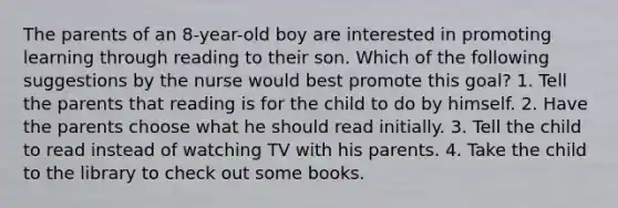 The parents of an 8-year-old boy are interested in promoting learning through reading to their son. Which of the following suggestions by the nurse would best promote this goal? 1. Tell the parents that reading is for the child to do by himself. 2. Have the parents choose what he should read initially. 3. Tell the child to read instead of watching TV with his parents. 4. Take the child to the library to check out some books.