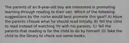 The parents of an 8-year-old boy are interested in promoting learning through reading to their son. Which of the following suggestions by the nurse would best promote this goal? A) Have the parents choose what he should read initially. B) Tell the child to read instead of watching TV with his parents. C) Tell the parents that reading is for the child to do by himself. D) Take the child to the library to check out some books.