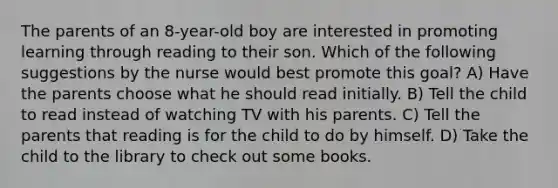 The parents of an 8-year-old boy are interested in promoting learning through reading to their son. Which of the following suggestions by the nurse would best promote this goal? A) Have the parents choose what he should read initially. B) Tell the child to read instead of watching TV with his parents. C) Tell the parents that reading is for the child to do by himself. D) Take the child to the library to check out some books.