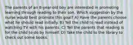 The parents of an 8-year-old boy are interested in promoting learning through reading to their son. Which suggestion by the nurse would best promote this goal? A) Have the parents choose what he should read initially. B) Tell the child to read instead of watching TV with his parents. C) Tell the parents that reading is for the child to do by himself. D) Take the child to the library to check out some books.