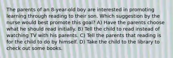 The parents of an 8-year-old boy are interested in promoting learning through reading to their son. Which suggestion by the nurse would best promote this goal? A) Have the parents choose what he should read initially. B) Tell the child to read instead of watching TV with his parents. C) Tell the parents that reading is for the child to do by himself. D) Take the child to the library to check out some books.