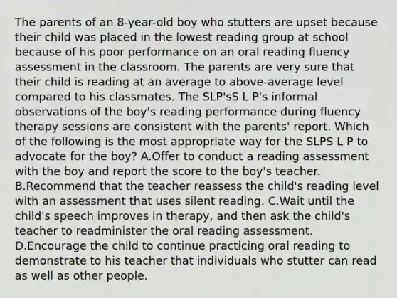 The parents of an 8-year-old boy who stutters are upset because their child was placed in the lowest reading group at school because of his poor performance on an oral reading fluency assessment in the classroom. The parents are very sure that their child is reading at an average to above-average level compared to his classmates. The SLP'sS L P's informal observations of the boy's reading performance during fluency therapy sessions are consistent with the parents' report. Which of the following is the most appropriate way for the SLPS L P to advocate for the boy? A.Offer to conduct a reading assessment with the boy and report the score to the boy's teacher. B.Recommend that the teacher reassess the child's reading level with an assessment that uses silent reading. C.Wait until the child's speech improves in therapy, and then ask the child's teacher to readminister the oral reading assessment. D.Encourage the child to continue practicing oral reading to demonstrate to his teacher that individuals who stutter can read as well as other people.