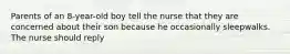 Parents of an 8-year-old boy tell the nurse that they are concerned about their son because he occasionally sleepwalks. The nurse should reply