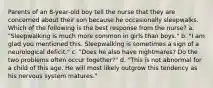 Parents of an 8-year-old boy tell the nurse that they are concerned about their son because he occasionally sleepwalks. Which of the following is the best response from the nurse? a. "Sleepwalking is much more common in girls than boys." b. "I am glad you mentioned this. Sleepwalking is sometimes a sign of a neurological deficit." c. "Does he also have nightmares? Do the two problems often occur together?" d. "This is not abnormal for a child of this age. He will most likely outgrow this tendency as his nervous system matures."