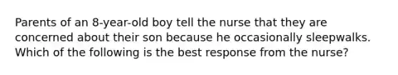 Parents of an 8-year-old boy tell the nurse that they are concerned about their son because he occasionally sleepwalks. Which of the following is the best response from the nurse?