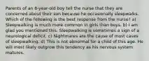 Parents of an 8-year-old boy tell the nurse that they are concerned about their son because he occasionally sleepwalks. Which of the following is the best response from the nurse? a) Sleepwalking is much more common in girls than boys. b) I am glad you mentioned this. Sleepwalking is sometimes a sign of a neurological deficit. c) Nightmares are the cause of most cases of sleepwalking. d) This is not abnormal for a child of this age. He will most likely outgrow this tendency as his nervous system matures.