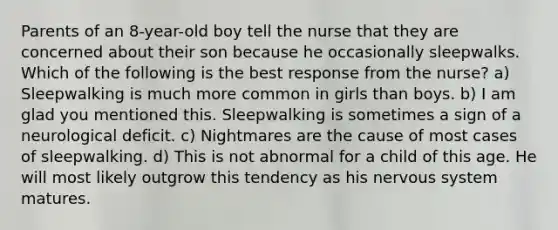 Parents of an 8-year-old boy tell the nurse that they are concerned about their son because he occasionally sleepwalks. Which of the following is the best response from the nurse? a) Sleepwalking is much more common in girls than boys. b) I am glad you mentioned this. Sleepwalking is sometimes a sign of a neurological deficit. c) Nightmares are the cause of most cases of sleepwalking. d) This is not abnormal for a child of this age. He will most likely outgrow this tendency as his nervous system matures.