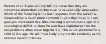 Parents of an 8-year-old boy tell the nurse that they are concerned about their son because he occasionally sleepwalks. Which of the following is the best response from the nurse? a. Sleepwalking is much more common in girls than boys. b. I am glad you mentioned this. Sleepwalking is sometimes a sign of a neurological deficit. c. Does he also have nightmares? Do the two problems often occur together? d. This is not abnormal for a child of this age. He will most likely outgrow this tendency as his nervous system matures.