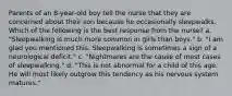 Parents of an 8-year-old boy tell the nurse that they are concerned about their son because he occasionally sleepwalks. Which of the following is the best response from the nurse? a. "Sleepwalking is much more common in girls than boys." b. "I am glad you mentioned this. Sleepwalking is sometimes a sign of a neurological deficit." c. "Nightmares are the cause of most cases of sleepwalking." d. "This is not abnormal for a child of this age. He will most likely outgrow this tendency as his nervous system matures."