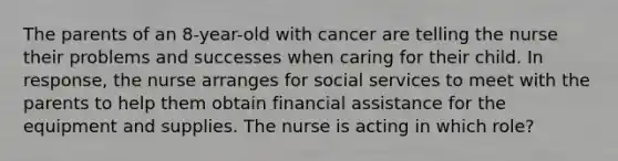 The parents of an 8-year-old with cancer are telling the nurse their problems and successes when caring for their child. In response, the nurse arranges for social services to meet with the parents to help them obtain financial assistance for the equipment and supplies. The nurse is acting in which role?