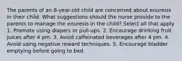 The parents of an 8-year-old child are concerned about enuresis in their child. What suggestions should the nurse provide to the parents to manage the enuresis in the child? Select all that apply 1. Promote using diapers or pull-ups. 2. Encourage drinking fruit juices after 4 pm. 3. Avoid caffeinated beverages after 4 pm. 4. Avoid using negative reward techniques. 5. Encourage bladder emptying before going to bed.