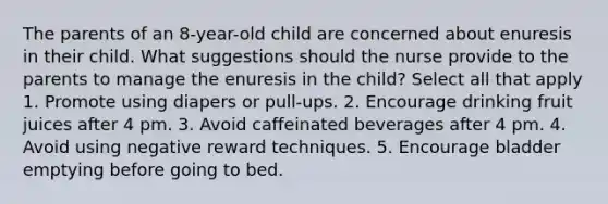 The parents of an 8-year-old child are concerned about enuresis in their child. What suggestions should the nurse provide to the parents to manage the enuresis in the child? Select all that apply 1. Promote using diapers or pull-ups. 2. Encourage drinking fruit juices after 4 pm. 3. Avoid caffeinated beverages after 4 pm. 4. Avoid using negative reward techniques. 5. Encourage bladder emptying before going to bed.