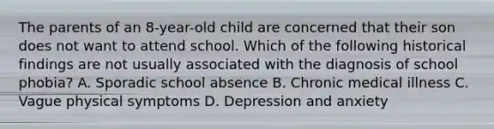 The parents of an 8-year-old child are concerned that their son does not want to attend school. Which of the following historical findings are not usually associated with the diagnosis of school phobia? A. Sporadic school absence B. Chronic medical illness C. Vague physical symptoms D. Depression and anxiety