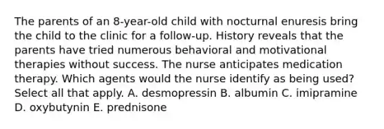 The parents of an 8-year-old child with nocturnal enuresis bring the child to the clinic for a follow-up. History reveals that the parents have tried numerous behavioral and motivational therapies without success. The nurse anticipates medication therapy. Which agents would the nurse identify as being used? Select all that apply. A. desmopressin B. albumin C. imipramine D. oxybutynin E. prednisone